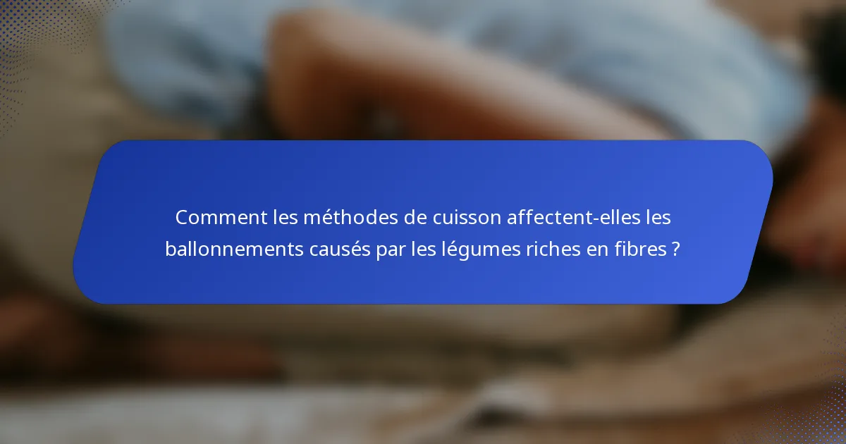 Comment les méthodes de cuisson affectent-elles les ballonnements causés par les légumes riches en fibres ?